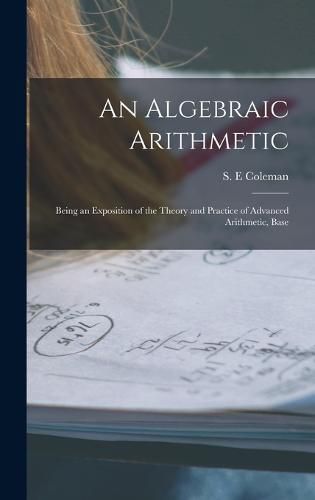 Cover image for An Algebraic Arithmetic; Being an Exposition of the Theory and Practice of Advanced Arithmetic, Base