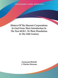 Cover image for History of the Masonic Corporations in Gaul from Their Introduction in the Year 60 B.C. to Their Dissolution in the 16th Century