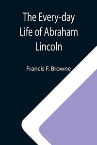 Cover image for The Every-day Life of Abraham Lincoln; A Narrative And Descriptive Biography With Pen-Pictures And Personal; Recollections By Those Who Knew Him