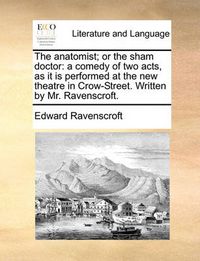 Cover image for The Anatomist; Or the Sham Doctor: A Comedy of Two Acts, as It Is Performed at the New Theatre in Crow-Street. Written by Mr. Ravenscroft.