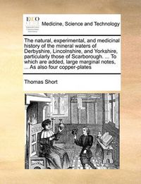 Cover image for The Natural, Experimental, and Medicinal History of the Mineral Waters of Derbyshire, Lincolnshire, and Yorkshire, Particularly Those of Scarborough. ... to Which Are Added, Large Marginal Notes, ... as Also Four Copper-Plates