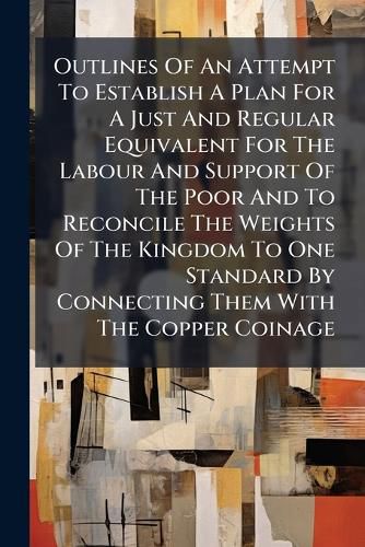 Cover image for Outlines Of An Attempt To Establish A Plan For A Just And Regular Equivalent For The Labour And Support Of The Poor And To Reconcile The Weights Of The Kingdom To One Standard By Connecting Them With The Copper Coinage