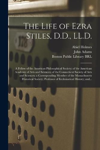 The Life of Ezra Stiles, D.D., LL.D.: a Fellow of the American Philosophical Society; of the American Academy of Arts and Sciences; of the Connecticut Society of Arts and Sciences; a Corresponding Member of the Massachusetts Historical Society;...