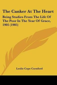 Cover image for The Canker at the Heart: Being Studies from the Life of the Poor in the Year of Grace, 1905 (1905)