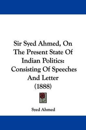 Cover image for Sir Syed Ahmed, on the Present State of Indian Politics: Consisting of Speeches and Letter (1888)