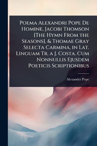 Cover image for Poema Alexandri Pope De Homine, Jacobi Thomson [The Hymn From the Seasons], & Thomae Gray Selecta Carmina, in Lat. Linguam Tr. a J. Costa. Cum Nonnullis Ejusdem Poeticis Scriptionibus