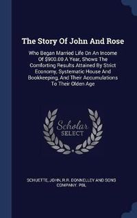 Cover image for The Story of John and Rose: Who Began Married Life on an Income of $900.00 a Year, Shows the Comforting Results Attained by Strict Economy, Systematic House and Bookkeeping, and Their Accumulations to Their Olden Age