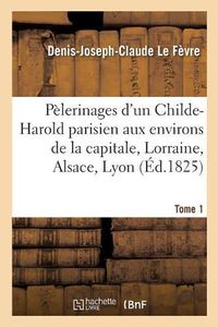 Cover image for Pelerinages d'Un Childe-Harold Parisien Aux Environs de la Capitale, En Lorraine, Tome 1: En Alsace, A Lyon Et En Suisse.