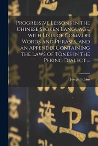 Cover image for Progressive Lessons in the Chinese Spoken Language, With Lists of Common Words and Phrases, and an Appendix Containing the Laws of Tones in the Peking Dialect ...