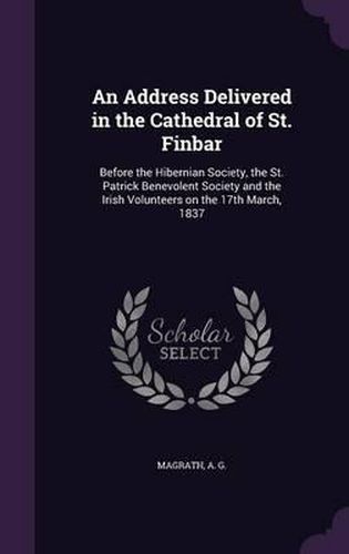Cover image for An Address Delivered in the Cathedral of St. Finbar: Before the Hibernian Society, the St. Patrick Benevolent Society and the Irish Volunteers on the 17th March, 1837