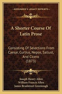 Cover image for A Shorter Course of Latin Prose: Consisting of Selections from Caesar, Curtius, Nepos, Sallust, and Cicero (1873)