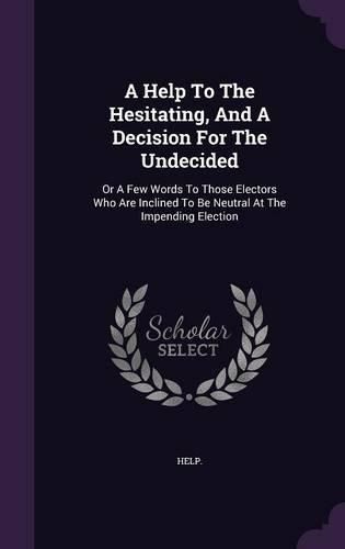 Cover image for A Help to the Hesitating, and a Decision for the Undecided: Or a Few Words to Those Electors Who Are Inclined to Be Neutral at the Impending Election