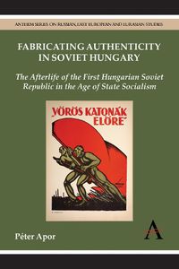 Cover image for Fabricating Authenticity in Soviet Hungary: The Afterlife of the First Hungarian Soviet Republic in the Age of State Socialism