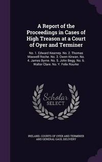 Cover image for A Report of the Proceedings in Cases of High Treason at a Court of Oyer and Terminer: No. 1. Edward Kearney. No. 2. Thomas Maxwell Roche. No. 3. Owen Kirwan. No. 4. James Byrne. No. 5. John Begg. No. 6. Walter Clare. No. Y. Felix Rourke