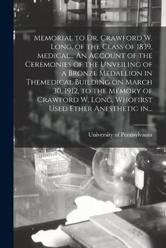 Memorial to Dr. Crawford W. Long, of the Class of 1839, Medical... An Account of the Ceremonies of the Unveiling of a Bronze Medallion in Themedical Building on March 30, 1912, to the Memory of Crawford W. Long, Whofirst Used Ether Anesthetic In...