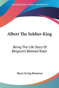 Cover image for Albert the Soldier-King: Being the Life Story of Belgium's Beloved Ruler