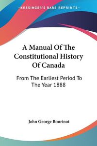 Cover image for A Manual of the Constitutional History of Canada: From the Earliest Period to the Year 1888