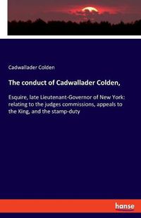 Cover image for The conduct of Cadwallader Colden,: Esquire, late Lieutenant-Governor of New York: relating to the judges commissions, appeals to the King, and the stamp-duty