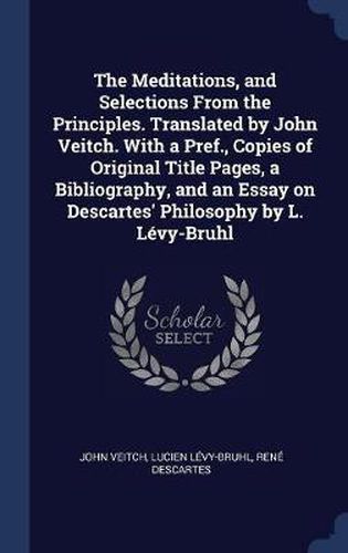 The Meditations, and Selections from the Principles. Translated by John Veitch. with a Pref., Copies of Original Title Pages, a Bibliography, and an Essay on Descartes' Philosophy by L. L'Vy-Bruhl