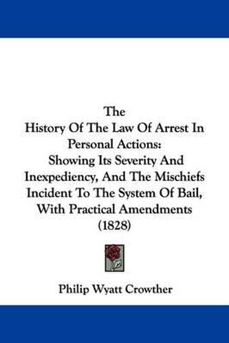 Cover image for The History of the Law of Arrest in Personal Actions: Showing Its Severity and Inexpediency, and the Mischiefs Incident to the System of Bail, with Practical Amendments (1828)