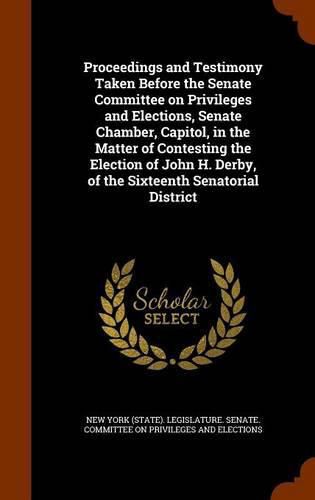 Proceedings and Testimony Taken Before the Senate Committee on Privileges and Elections, Senate Chamber, Capitol, in the Matter of Contesting the Election of John H. Derby, of the Sixteenth Senatorial District