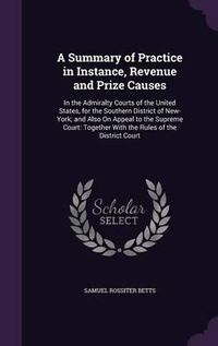 Cover image for A Summary of Practice in Instance, Revenue and Prize Causes: In the Admiralty Courts of the United States, for the Southern District of New-York; And Also on Appeal to the Supreme Court: Together with the Rules of the District Court