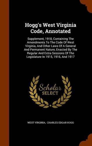 Cover image for Hogg's West Virginia Code, Annotated: Supplement, 1918, Containing the Amendments to the Code of West Virginia, and Other Laws of a General and Permanent Nature, Enacted by the Regular and Extra Sessions of the Legislature in 1915, 1916, and 1917