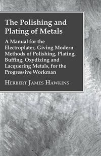 Cover image for The Polishing And Plating Of Metals; A Manual For The Electroplater, Giving Modern Methods Of Polishing, Plating, Buffing, Oxydizing And Lacquering Metals, For The Progressive Workman