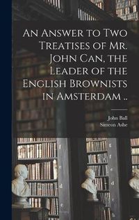 Cover image for An Answer to Two Treatises of Mr. John Can, the Leader of the English Brownists in Amsterdam ..