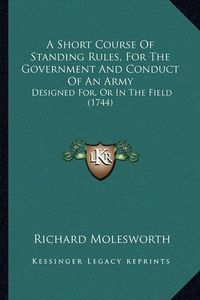 Cover image for A Short Course of Standing Rules, for the Government and Conduct of an Army: Designed For, or in the Field (1744)