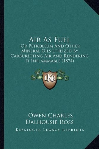 Cover image for Air as Fuel: Or Petroleum and Other Mineral Oils Utilized by Carburetting Air and Rendering It Inflammable (1874)