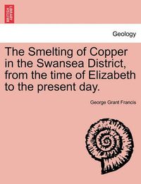 Cover image for The Smelting of Copper in the Swansea District, from the Time of Elizabeth to the Present Day.