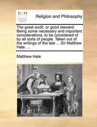 Cover image for The Great Audit, or Good Steward. Being Some Necessary and Important Considerations, to Be Considered of by All Sorts of People. Taken Out of the Writings of the Late ... Sir Matthew Hale. ...