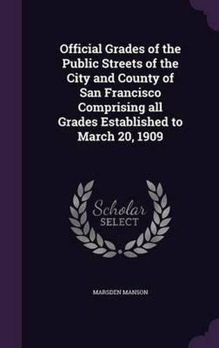 Official Grades of the Public Streets of the City and County of San Francisco Comprising All Grades Established to March 20, 1909