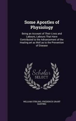 Some Apostles of Physiology: Being an Account of Their Lives and Labours, Labours That Have Contributed to the Advancement of the Healing Art as Well as to the Prevention of Disease