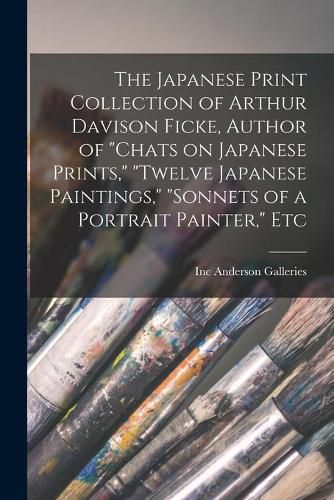 The Japanese Print Collection of Arthur Davison Ficke, Author of Chats on Japanese Prints, Twelve Japanese Paintings, Sonnets of a Portrait Painter, Etc