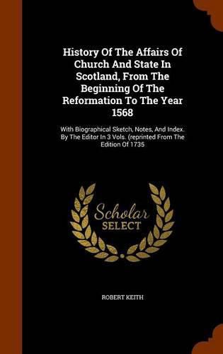 History of the Affairs of Church and State in Scotland, from the Beginning of the Reformation to the Year 1568: With Biographical Sketch, Notes, and Index. by the Editor in 3 Vols. (Reprinted from the Edition of 1735