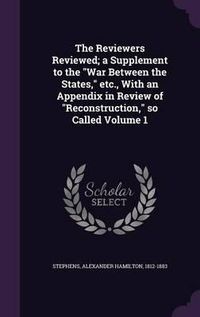 Cover image for The Reviewers Reviewed; A Supplement to the War Between the States, Etc., with an Appendix in Review of Reconstruction, So Called Volume 1