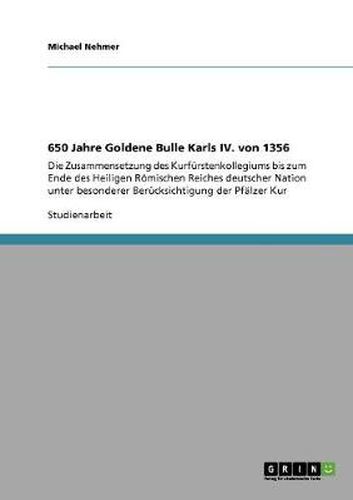 650 Jahre Goldene Bulle Karls IV. von 1356: Die Zusammensetzung des Kurfurstenkollegiums bis zum Ende des Heiligen Roemischen Reiches deutscher Nation unter besonderer Berucksichtigung der Pfalzer Kur