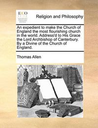 Cover image for An Expedient to Make the Church of England the Most Flourishing Church in the World. Address'd to His Grace the Lord Archbishop of Canterbury. by a Divine of the Church of England.