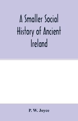 Cover image for A smaller social history of ancient Ireland, treating of the government, military system, and law; religion, learning, and art; trades, industries, and commerce; manners, customs, and domestic life, of the ancient Irish people