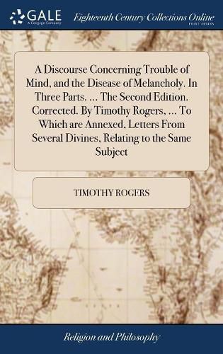 Cover image for A Discourse Concerning Trouble of Mind, and the Disease of Melancholy. In Three Parts. ... The Second Edition. Corrected. By Timothy Rogers, ... To Which are Annexed, Letters From Several Divines, Relating to the Same Subject