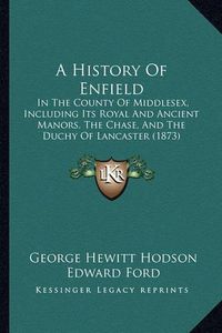 Cover image for A History of Enfield: In the County of Middlesex, Including Its Royal and Ancient Manors, the Chase, and the Duchy of Lancaster (1873)