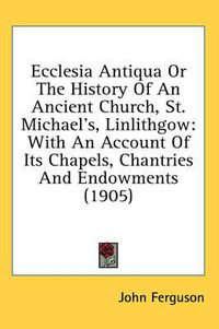 Cover image for Ecclesia Antiqua or the History of an Ancient Church, St. Michael's, Linlithgow: With an Account of Its Chapels, Chantries and Endowments (1905)