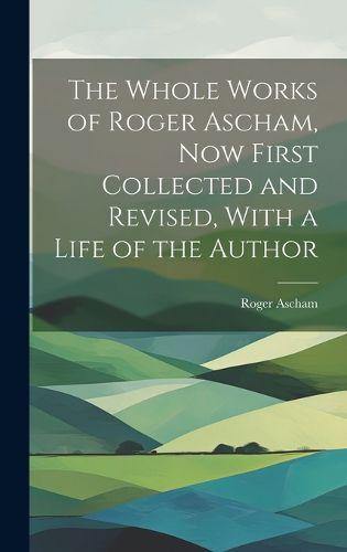 The Whole Works of Roger Ascham, Now First Collected and Revised, With a Life of the Author