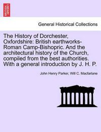 Cover image for The History of Dorchester, Oxfordshire: British Earthworks-Roman Camp-Bishopric. and the Architectural History of the Church, Compiled from the Best Authorities. with a General Introduction by J. H. P.