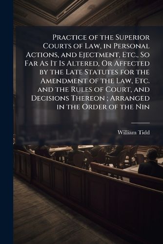 Cover image for Practice of the Superior Courts of Law, in Personal Actions, and Ejectment, Etc., So Far As It Is Altered, Or Affected by the Late Statutes for the Amendment of the Law, Etc. and the Rules of Court, and Decisions Thereon; Arranged in the Order of the Nin