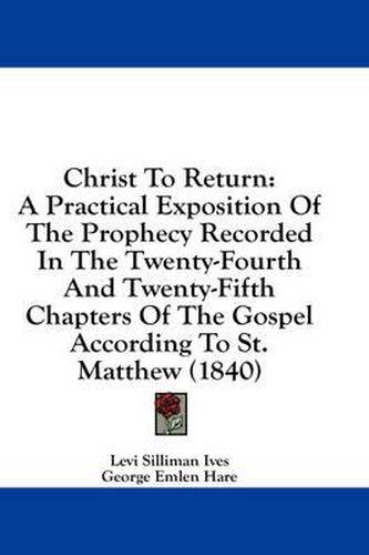 Cover image for Christ to Return: A Practical Exposition of the Prophecy Recorded in the Twenty-Fourth and Twenty-Fifth Chapters of the Gospel According to St. Matthew (1840)