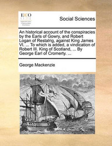 An Historical Account of the Conspiracies by the Earls of Gowry, and Robert Logan of Restalrig, Against King James VI. ... to Which Is Added, a Vindication of Robert III. King of Scotland, ... by George Earl of Cromerty. ...