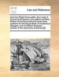 Cover image for Unto the Right Honourable, the Lords of Council and Session, the Petition of Mess. Robert Scott-Moncrieff and David Dale, Cashiers for the Royal Bank of Scotland at Glasgow, and of William Simpson, ... Cashier of the Said Bank at Edinburgh.